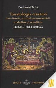 Tanatologia crestina intre istorie, ritualul inmormantarii, simbolism si actualitate. Abordare liturgico-pastorala - Carti.Crestinortodox.ro