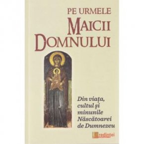 Pe urmele Maicii Domnului. Din viata, cultul si minunile Nascatoarei de Dumnezeu - Carti.Crestinortodox.ro